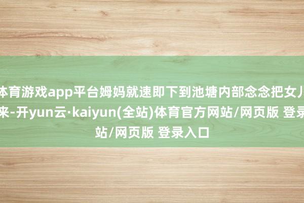 体育游戏app平台姆妈就速即下到池塘内部念念把女儿拉起来-开yun云·kaiyun(全站)体育官方网站/网页版 登录入口