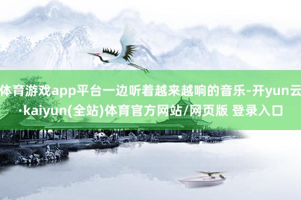 体育游戏app平台一边听着越来越响的音乐-开yun云·kaiyun(全站)体育官方网站/网页版 登录入口