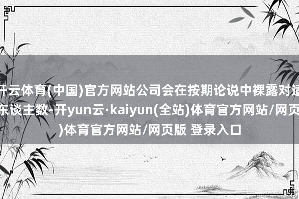 开云体育(中国)官方网站公司会在按期论说中裸露对适时点的鼓舞东谈主数-开yun云·kaiyun(全站)体育官方网站/网页版 登录入口
