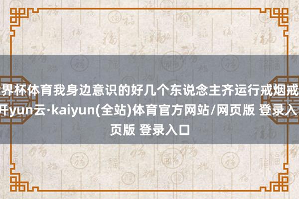 世界杯体育我身边意识的好几个东说念主齐运行戒烟戒酒-开yun云·kaiyun(全站)体育官方网站/网页版 登录入口