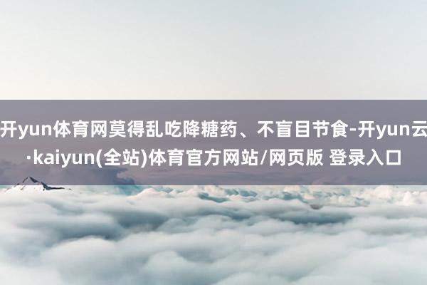 开yun体育网莫得乱吃降糖药、不盲目节食-开yun云·kaiyun(全站)体育官方网站/网页版 登录入口