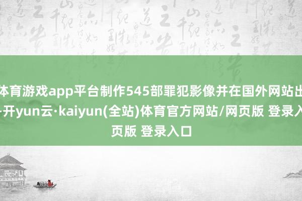 体育游戏app平台制作545部罪犯影像并在国外网站出售-开yun云·kaiyun(全站)体育官方网站/网页版 登录入口