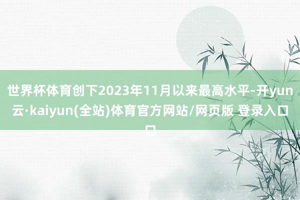世界杯体育创下2023年11月以来最高水平-开yun云·kaiyun(全站)体育官方网站/网页版 登录入口