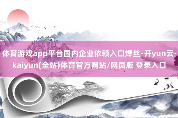 体育游戏app平台国内企业依赖入口焊丝-开yun云·kaiyun(全站)体育官方网站/网页版 登录入口