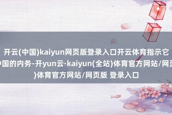 开云(中国)kaiyun网页版登录入口开云体育指示它们不要过问中国的内务-开yun云·kaiyun(全站)体育官方网站/网页版 登录入口