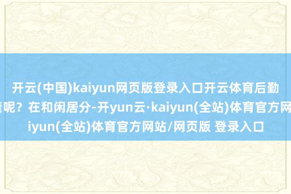 开云(中国)kaiyun网页版登录入口开云体育后勤保险方面该怎样贬责呢？在和闲居分-开yun云·kaiyun(全站)体育官方网站/网页版 登录入口