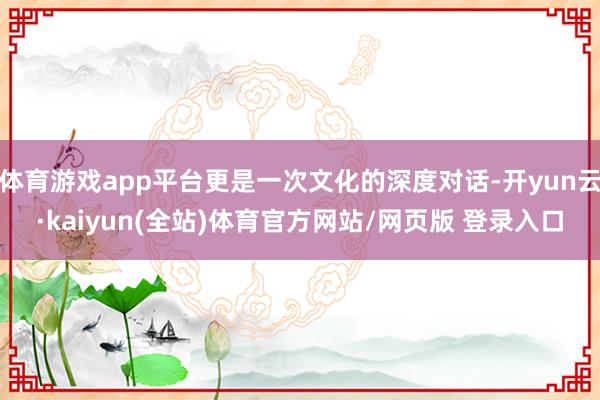 体育游戏app平台更是一次文化的深度对话-开yun云·kaiyun(全站)体育官方网站/网页版 登录入口