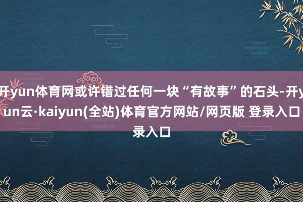开yun体育网或许错过任何一块“有故事”的石头-开yun云·kaiyun(全站)体育官方网站/网页版 登录入口