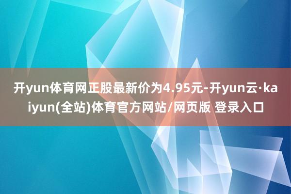 开yun体育网正股最新价为4.95元-开yun云·kaiyun(全站)体育官方网站/网页版 登录入口