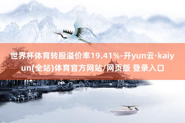 世界杯体育转股溢价率19.41%-开yun云·kaiyun(全站)体育官方网站/网页版 登录入口