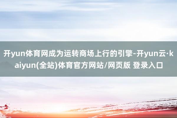 开yun体育网成为运转商场上行的引擎-开yun云·kaiyun(全站)体育官方网站/网页版 登录入口
