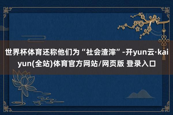 世界杯体育还称他们为“社会渣滓”-开yun云·kaiyun(全站)体育官方网站/网页版 登录入口