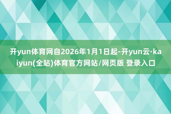 开yun体育网自2026年1月1日起-开yun云·kaiyun(全站)体育官方网站/网页版 登录入口