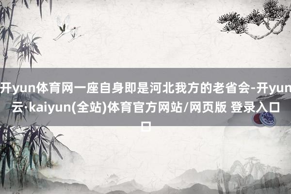 开yun体育网一座自身即是河北我方的老省会-开yun云·kaiyun(全站)体育官方网站/网页版 登录入口