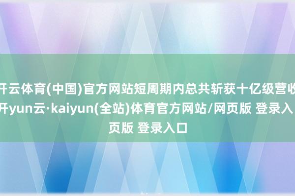 开云体育(中国)官方网站短周期内总共斩获十亿级营收-开yun云·kaiyun(全站)体育官方网站/网页版 登录入口