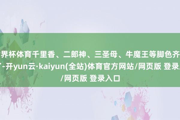 世界杯体育千里香、二郎神、三圣母、牛魔王等脚色齐出现了-开yun云·kaiyun(全站)体育官方网站/网页版 登录入口