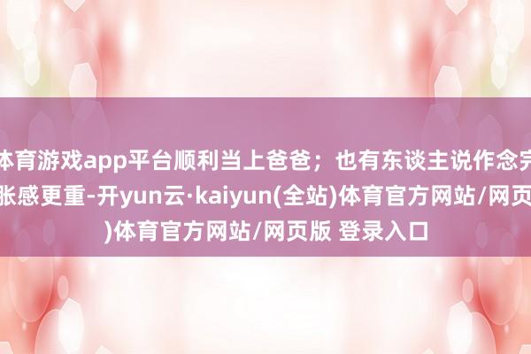 体育游戏app平台顺利当上爸爸；也有东谈主说作念完之后反而坠胀感更重-开yun云·kaiyun(全站)体育官方网站/网页版 登录入口