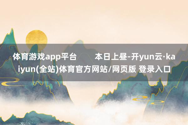 体育游戏app平台        本日上昼-开yun云·kaiyun(全站)体育官方网站/网页版 登录入口