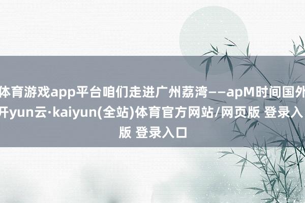体育游戏app平台咱们走进广州荔湾——apM时间国外-开yun云·kaiyun(全站)体育官方网站/网页版 登录入口