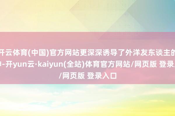 开云体育(中国)官方网站更深深诱导了外洋友东谈主的眼神-开yun云·kaiyun(全站)体育官方网站/网页版 登录入口
