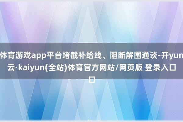 体育游戏app平台堵截补给线、阻断解围通谈-开yun云·kaiyun(全站)体育官方网站/网页版 登录入口